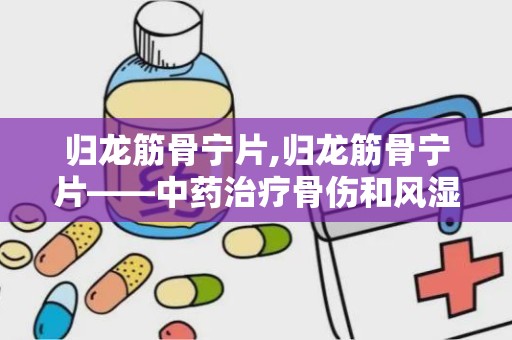 归龙筋骨宁片,归龙筋骨宁片——中药治疗骨伤和风湿的良药