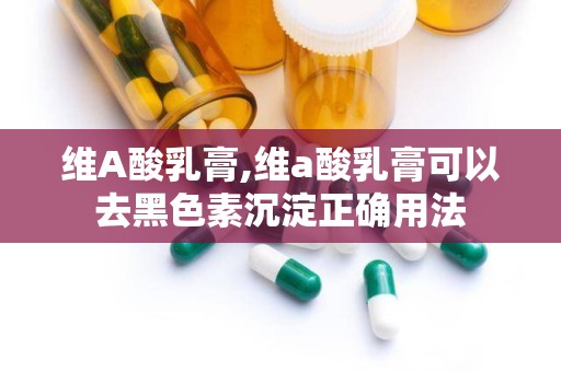 维A酸乳膏,维a酸乳膏可以去黑色素沉淀正确用法