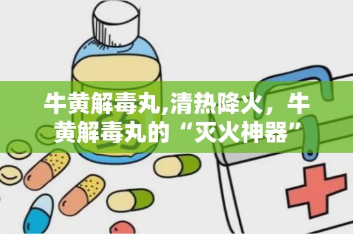 牛黄解毒丸,清热降火，牛黄解毒丸的“灭火神器”