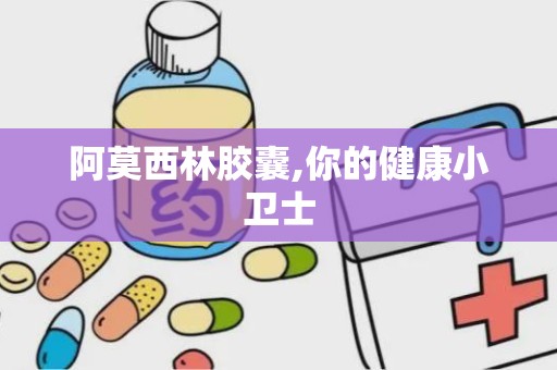 阿莫西林胶囊,你的健康小卫士