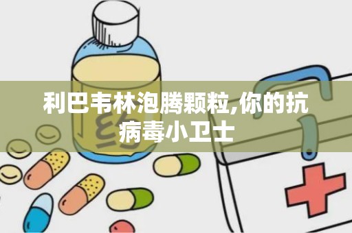 利巴韦林泡腾颗粒,你的抗病毒小卫士