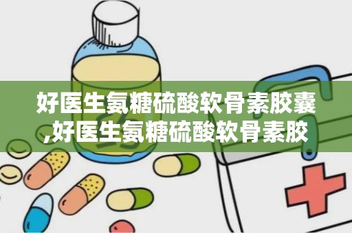 好医生氨糖硫酸软骨素胶囊,好医生氨糖硫酸软骨素胶囊的诞生