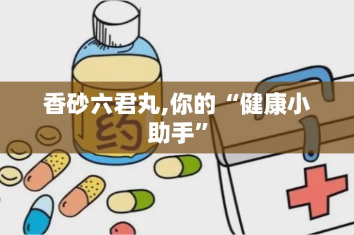 香砂六君丸,你的“健康小助手”