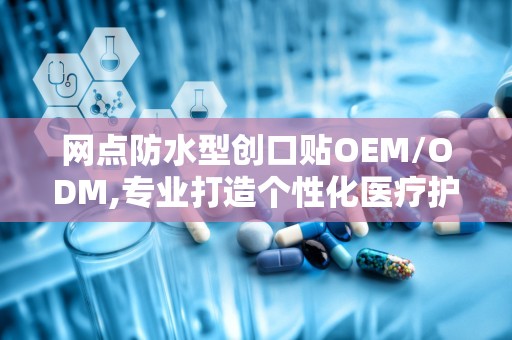 网点防水型创口贴OEM/ODM,专业打造个性化医疗护理产品