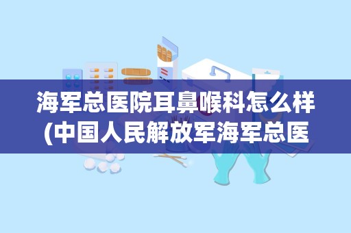 海军总医院耳鼻喉科怎么样(中国人民解放军海军总医院好不好`去过的请说说)