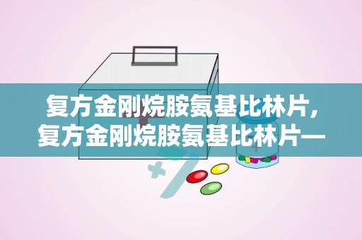 复方金刚烷胺氨基比林片,复方金刚烷胺氨基比林片——全面了解其成分、作用及使用方法