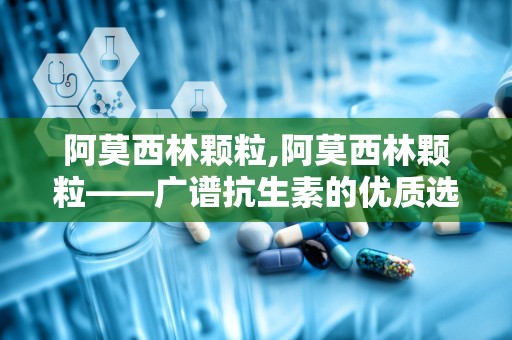 阿莫西林颗粒,阿莫西林颗粒——广谱抗生素的优质选择