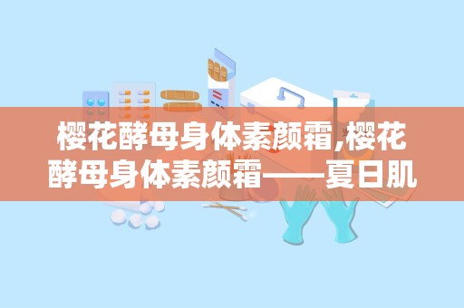 樱花酵母身体素颜霜,樱花酵母身体素颜霜——夏日肌肤的清新守护者