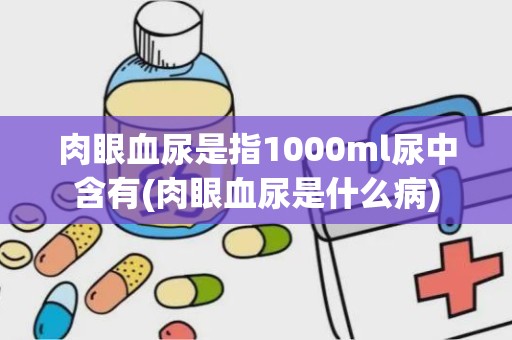 肉眼血尿是指1000ml尿中含有(肉眼血尿是什么病)