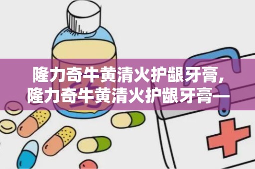 隆力奇牛黄清火护龈牙膏,隆力奇牛黄清火护龈牙膏——口腔健康的守护者