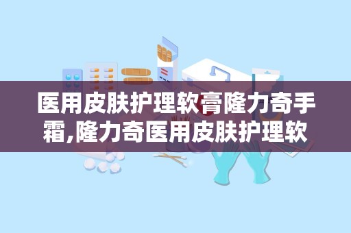 医用皮肤护理软膏隆力奇手霜,隆力奇医用皮肤护理软膏——秋冬季节手部护理的守护者