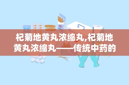 杞菊地黄丸浓缩丸,杞菊地黄丸浓缩丸——传统中药的现代应用