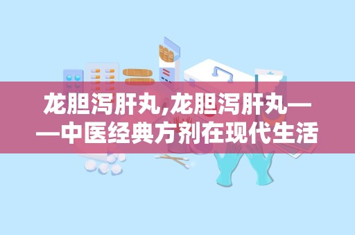 龙胆泻肝丸,龙胆泻肝丸——中医经典方剂在现代生活中的应用