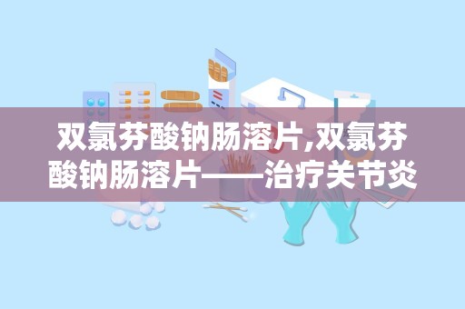 双氯芬酸钠肠溶片,双氯芬酸钠肠溶片——治疗关节炎与疼痛的利器