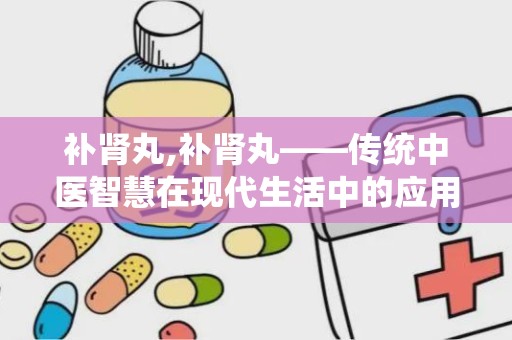 补肾丸,补肾丸——传统中医智慧在现代生活中的应用