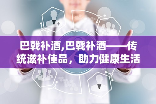 巴戟补酒,巴戟补酒——传统滋补佳品，助力健康生活