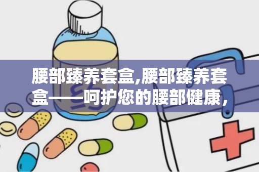 腰部臻养套盒,腰部臻养套盒——呵护您的腰部健康，焕发活力