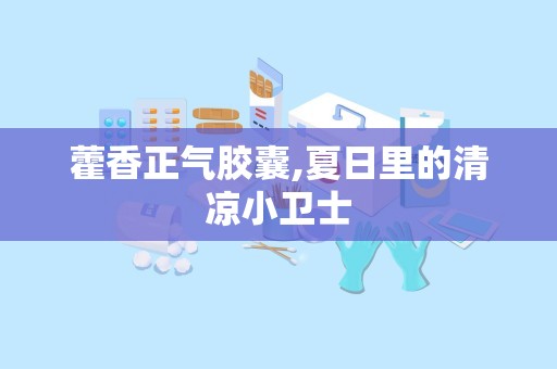 藿香正气胶囊,夏日里的清凉小卫士