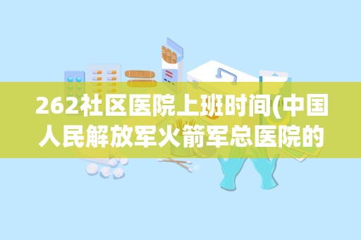 262社区医院上班时间(中国人民解放军火箭军总医院的历史沿革)