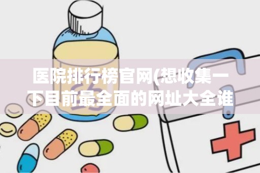 医院排行榜官网(想收集一下目前最全面的网址大全谁能提供一下)