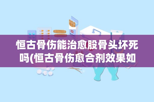 恒古骨伤能治愈股骨头坏死吗(恒古骨伤愈合剂效果如何)