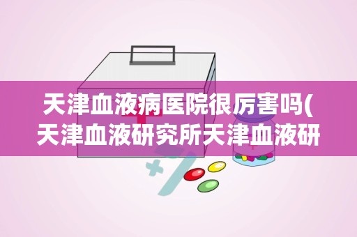 天津血液病医院很厉害吗(天津血液研究所天津血液研究所血液病医院)