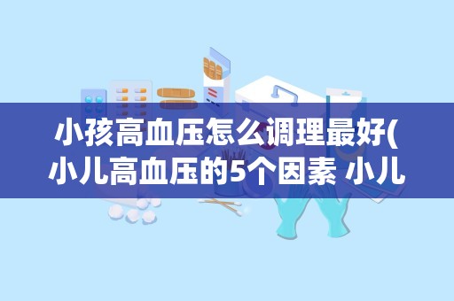 小孩高血压怎么调理最好(小儿高血压的5个因素 小儿高血压怎么办)