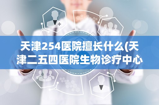 天津254医院擅长什么(天津二五四医院生物诊疗中心的权威专家)