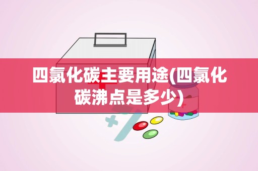 四氯化碳主要用途(四氯化碳沸点是多少)