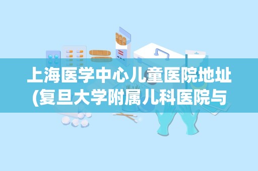 上海医学中心儿童医院地址(复旦大学附属儿科医院与上海儿童医院哪个好)