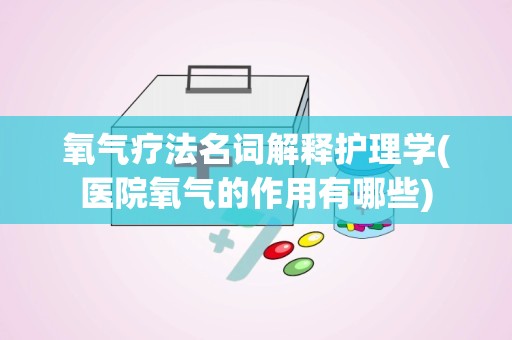 氧气疗法名词解释护理学(医院氧气的作用有哪些)