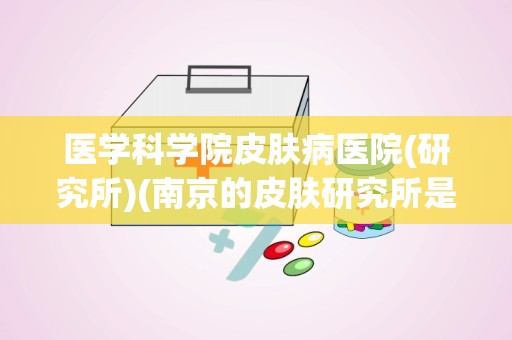 医学科学院皮肤病医院(研究所)(南京的皮肤研究所是干什么的)