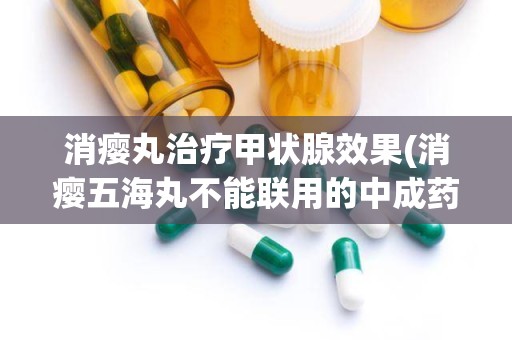 消瘿丸治疗甲状腺效果(消瘿五海丸不能联用的中成药有)