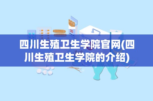 四川生殖卫生学院官网(四川生殖卫生学院的介绍)