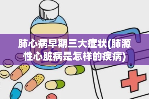 肺心病早期三大症状(肺源性心脏病是怎样的疾病)