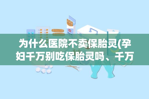 为什么医院不卖保胎灵(孕妇千万别吃保胎灵吗、千万别吃乐孕宁吗)