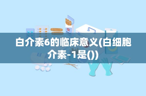 白介素6的临床意义(白细胞介素-1是())