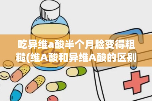 吃异维a酸半个月脸变得粗糙(维A酸和异维A酸的区别)