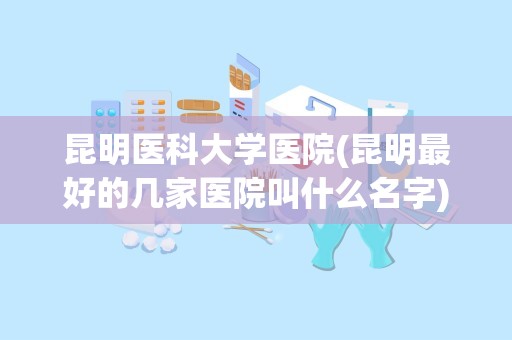 昆明医科大学医院(昆明最好的几家医院叫什么名字)