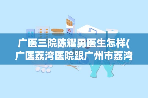 广医三院陈耀勇医生怎样(广医荔湾医院跟广州市荔湾区中医院是不是同一间医院)