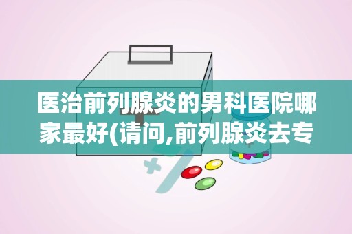 医治前列腺炎的男科医院哪家最好(请问,前列腺炎去专科医院还是去人民医院好)