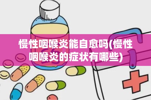 慢性咽喉炎能自愈吗(慢性咽喉炎的症状有哪些)