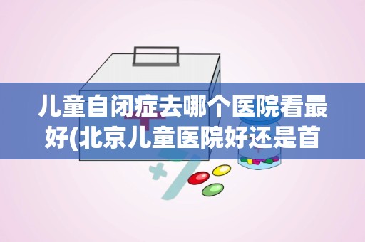 儿童自闭症去哪个医院看最好(北京儿童医院好还是首都儿科研究所好)