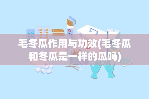 毛冬瓜作用与功效(毛冬瓜和冬瓜是一样的瓜吗)