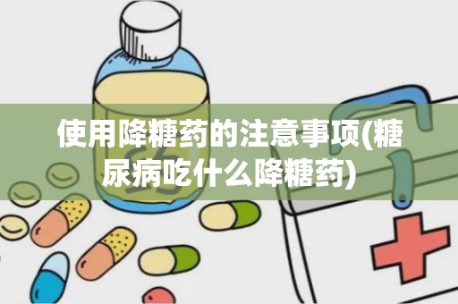 使用降糖药的注意事项(糖尿病吃什么降糖药)