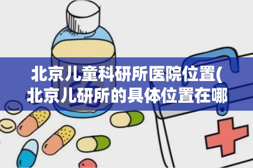 北京儿童科研所医院位置(北京儿研所的具体位置在哪)