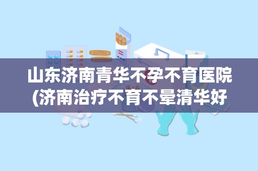 山东济南青华不孕不育医院(济南治疗不育不晕清华好还是红十字会医院好)