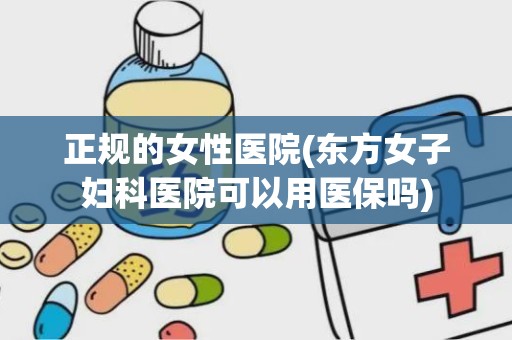 正规的女性医院(东方女子妇科医院可以用医保吗)