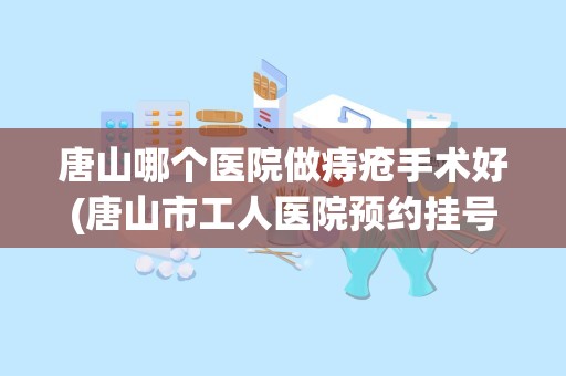 唐山哪个医院做痔疮手术好(唐山市工人医院预约挂号须知唐山市工人医院电话预约)