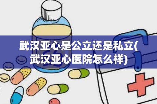 武汉亚心是公立还是私立(武汉亚心医院怎么样)